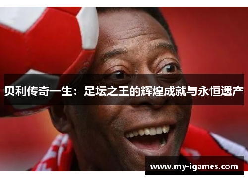 贝利传奇一生:足坛之王的辉煌成就与永恒遗产 贝利传奇一生:足坛之王的辉煌成就与永恒遗产