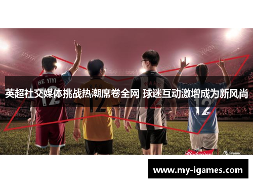 英超社交媒体挑战热潮席卷全网 球迷互动激增成为新风尚