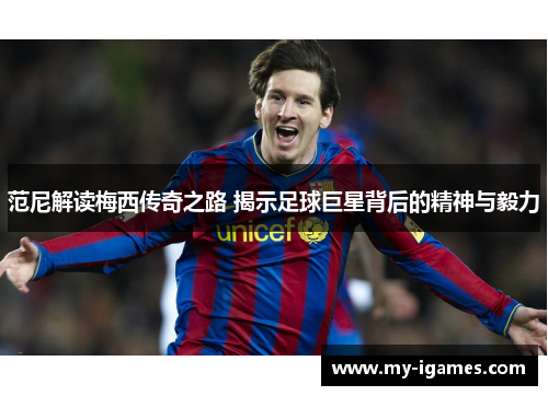 范尼解读梅西传奇之路 揭示足球巨星背后的精神与毅力