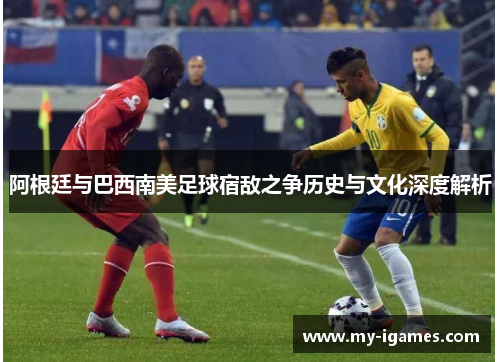 阿根廷与巴西南美足球宿敌之争历史与文化深度解析 阿根廷与巴西南美足球宿敌之争历史与文化深度解析