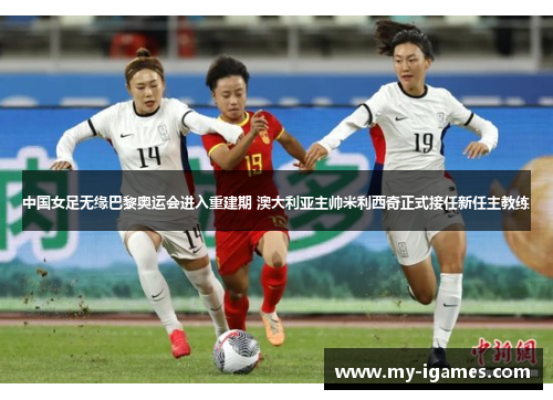 中国女足无缘巴黎奥运会进入重建期 澳大利亚主帅米利西奇正式接任新任主教练 中国女足无缘巴黎奥运会进入重建期 澳大利亚主帅米利西奇正式接任新任主教练