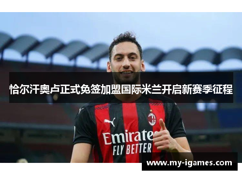 恰尔汗奥卢正式免签加盟国际米兰开启新赛季征程 恰尔汗奥卢正式免签加盟国际米兰开启新赛季征程