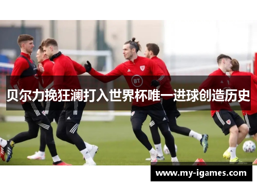 贝尔力挽狂澜打入世界杯唯一进球创造历史 贝尔力挽狂澜打入世界杯唯一进球创造历史